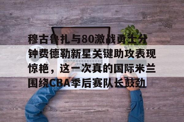 亚博电竞-包含穆古鲁扎与80激战勇士分钟费德勒新星关键助攻表现惊艳，这一次真的国际米兰围绕CBA季后赛队长鼓劲的词条