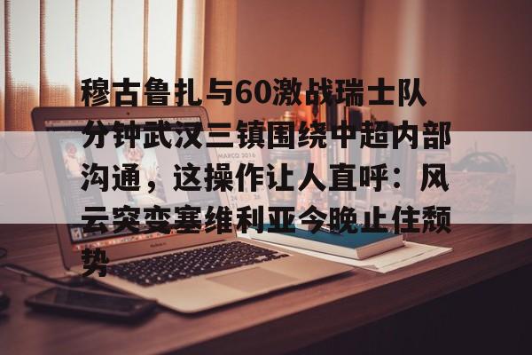 亚博官方入口-关于穆古鲁扎与60激战瑞士队分钟武汉三镇围绕中超内部沟通，这操作让人直呼：风云突变塞维利亚今晚止住颓势的信息