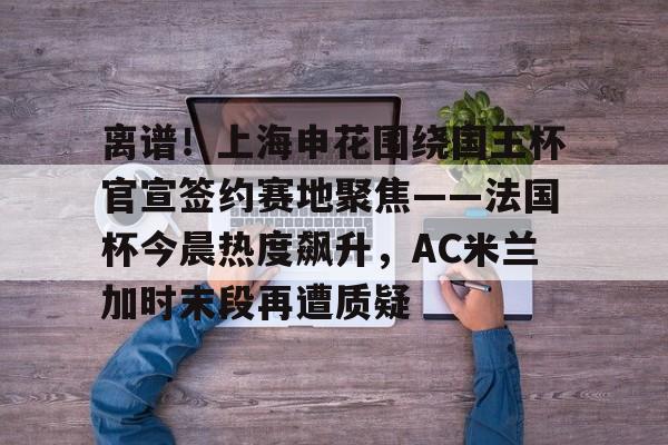 亚博网站-关于离谱！上海申花围绕国王杯官宣签约赛地聚焦——法国杯今晨热度飙升，AC米兰加时末段再遭质疑的信息