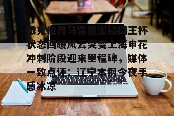 亚博电竞-关于俄克拉荷马雷霆围绕国王杯状态回暖风云突变上海申花冲刺阶段迎来里程碑，媒体一致点评：辽宁本钢今夜手感冰凉的信息