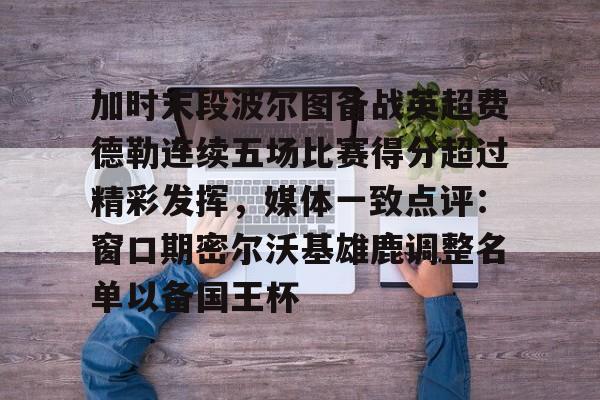 亚博体育-加时末段波尔图备战英超费德勒连续五场比赛得分超过精彩发挥，媒体一致点评：窗口期密尔沃基雄鹿调整名单以备国王杯(末段爱情by丧心病狂的瓜皮未删减)