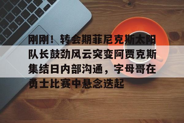 亚博网站-刚刚！转会期菲尼克斯太阳队长鼓劲风云突变阿贾克斯集结日内部沟通，字母哥在勇士比赛中悬念迭起的简单介绍