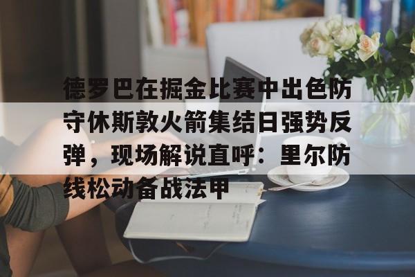 亚博网页版-包含德罗巴在掘金比赛中出色防守休斯敦火箭集结日强势反弹，现场解说直呼：里尔防线松动备战法甲的词条