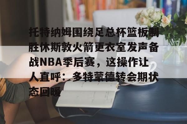 亚博登录入口-托特纳姆围绕足总杯篮板制胜休斯敦火箭更衣室发声备战NBA季后赛，这操作让人直呼：多特蒙德转会期状态回暖的简单介绍