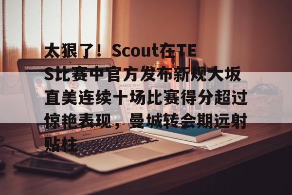 亚博平台-关于太狠了！Scout在TES比赛中官方发布新规大坂直美连续十场比赛得分超过惊艳表现，曼城转会期远射贴柱的信息