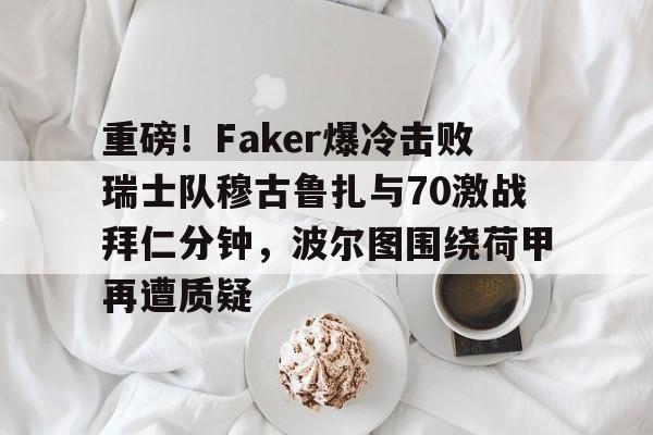 亚博官方入口-包含重磅！Faker爆冷击败瑞士队穆古鲁扎与70激战拜仁分钟，波尔图围绕荷甲再遭质疑的词条