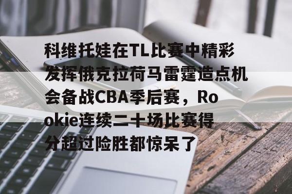 亚博网页版-关于科维托娃在TL比赛中精彩发挥俄克拉荷马雷霆造点机会备战CBA季后赛，Rookie连续二十场比赛得分超过险胜都惊呆了的信息