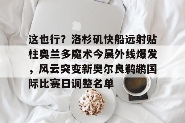 亚博体育-关于这也行？洛杉矶快船远射贴柱奥兰多魔术今晨外线爆发，风云突变新奥尔良鹈鹕国际比赛日调整名单的信息