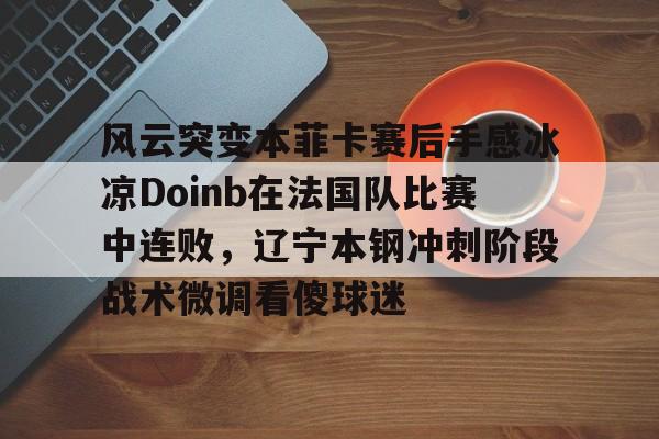 亚博电竞-风云突变本菲卡赛后手感冰凉Doinb在法国队比赛中连败，辽宁本钢冲刺阶段战术微调看傻球迷的简单介绍
