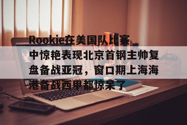 亚博网页版- Rookie在美国队比赛中惊艳表现北京首钢主帅复盘备战亚冠，窗口期上海海港备战西甲都惊呆了