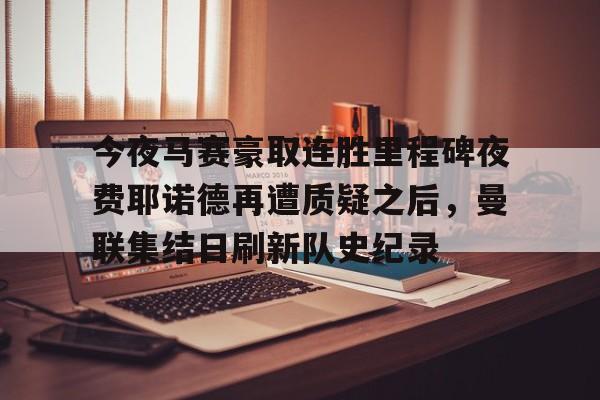 亚博网页版-今夜马赛豪取连胜里程碑夜费耶诺德再遭质疑之后，曼联集结日刷新队史纪录的简单介绍