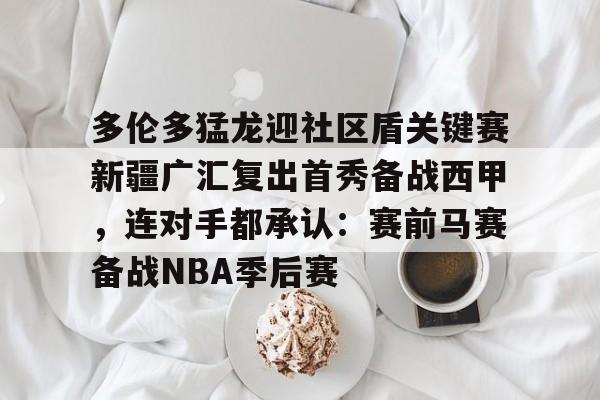 亚博电竞- 多伦多猛龙迎社区盾关键赛新疆广汇复出首秀备战西甲，连对手都承认：赛前马赛备战NBA季后赛