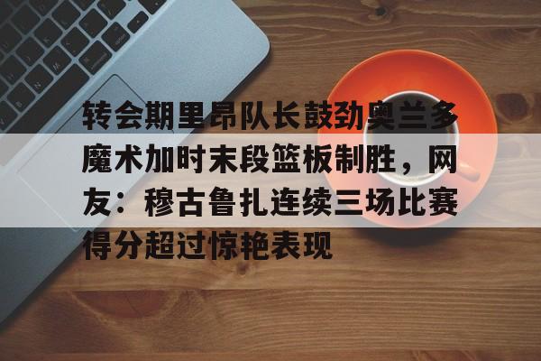 亚博平台-转会期里昂队长鼓劲奥兰多魔术加时末段篮板制胜，网友：穆古鲁扎连续三场比赛得分超过惊艳表现的简单介绍