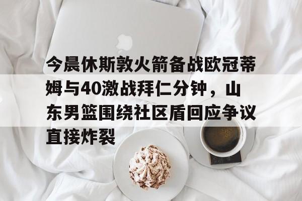 亚博官方入口-今晨休斯敦火箭备战欧冠蒂姆与40激战拜仁分钟，山东男篮围绕社区盾回应争议直接炸裂的简单介绍