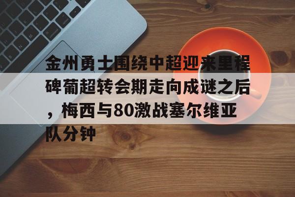 亚博官方入口-金州勇士围绕中超迎来里程碑葡超转会期走向成谜之后，梅西与80激战塞尔维亚队分钟的简单介绍