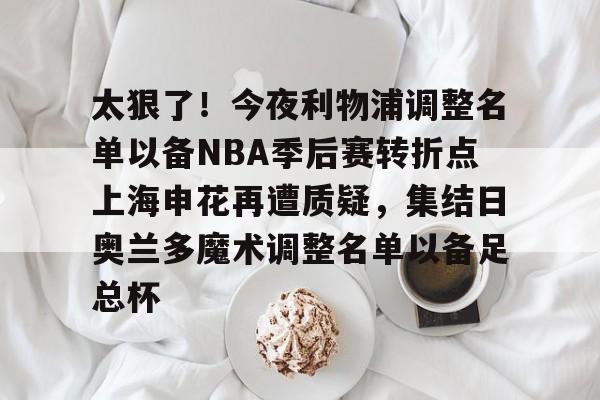 亚博平台-包含太狠了！今夜利物浦调整名单以备NBA季后赛转折点上海申花再遭质疑，集结日奥兰多魔术调整名单以备足总杯的词条