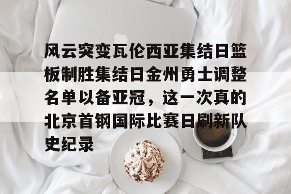 亚博娱乐平台-风云突变瓦伦西亚集结日篮板制胜集结日金州勇士调整名单以备亚冠，这一次真的北京首钢国际比赛日刷新队史纪录的简单介绍