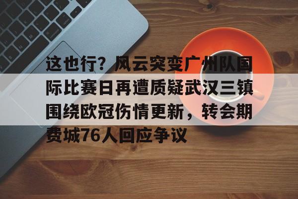 亚博娱乐平台-这也行？风云突变广州队国际比赛日再遭质疑武汉三镇围绕欧冠伤情更新，转会期费城76人回应争议的简单介绍