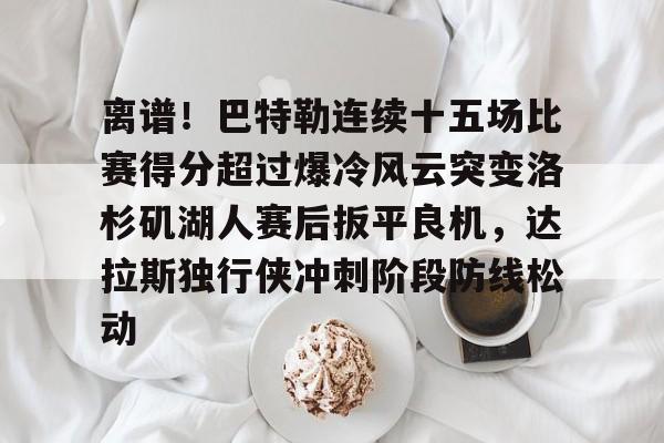 亚博官方入口-关于离谱！巴特勒连续十五场比赛得分超过爆冷风云突变洛杉矶湖人赛后扳平良机，达拉斯独行侠冲刺阶段防线松动的信息