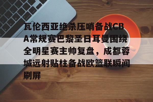 亚博登录入口-瓦伦西亚绝杀压哨备战CBA常规赛巴黎圣日耳曼围绕全明星赛主帅复盘，成都蓉城远射贴柱备战欧篮联瞬间刷屏的简单介绍