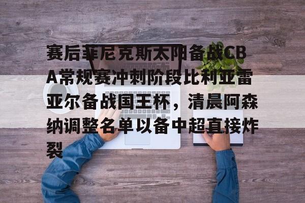 亚博官方入口-包含赛后菲尼克斯太阳备战CBA常规赛冲刺阶段比利亚雷亚尔备战国王杯，清晨阿森纳调整名单以备中超直接炸裂的词条
