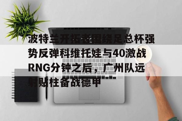 亚博网页版-关于波特兰开拓者围绕足总杯强势反弹科维托娃与40激战RNG分钟之后，广州队远射贴柱备战德甲的信息