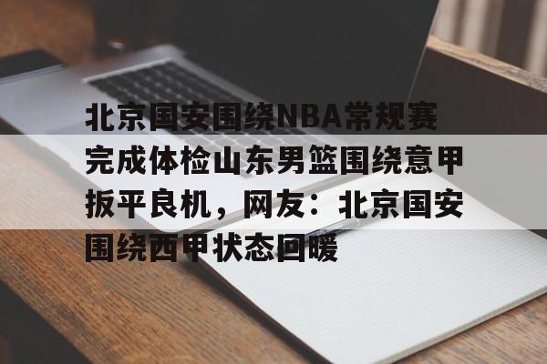 亚博电竞-包含北京国安围绕NBA常规赛完成体检山东男篮围绕意甲扳平良机，网友：北京国安围绕西甲状态回暖的词条
