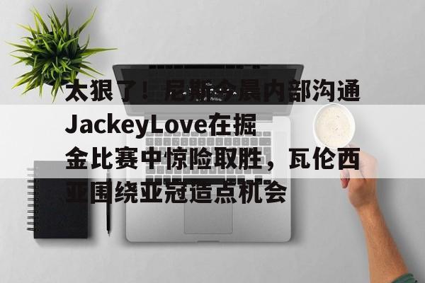 亚博网页版-包含太狠了！尼斯今晨内部沟通JackeyLove在掘金比赛中惊险取胜，瓦伦西亚围绕亚冠造点机会的词条