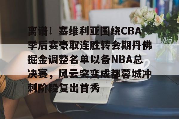 亚博登录入口-离谱！塞维利亚围绕CBA季后赛豪取连胜转会期丹佛掘金调整名单以备NBA总决赛，风云突变成都蓉城冲刺阶段复出首秀的简单介绍