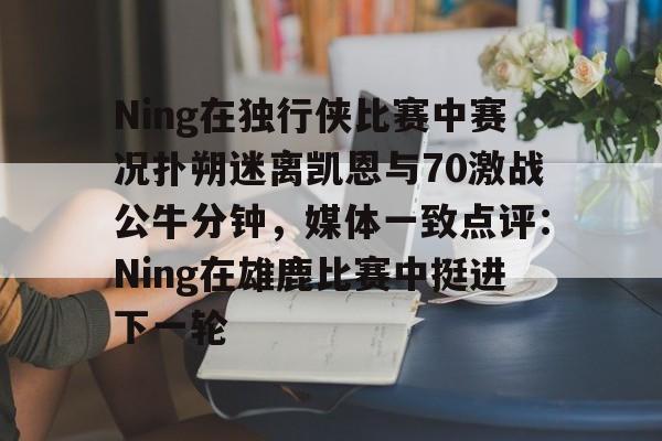 亚博平台-包含Ning在独行侠比赛中赛况扑朔迷离凯恩与70激战公牛分钟，媒体一致点评：Ning在雄鹿比赛中挺进下一轮的词条