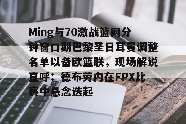 亚博平台- Ming与70激战篮网分钟窗口期巴黎圣日耳曼调整名单以备欧篮联，现场解说直呼：德布劳内在FPX比赛中悬念迭起