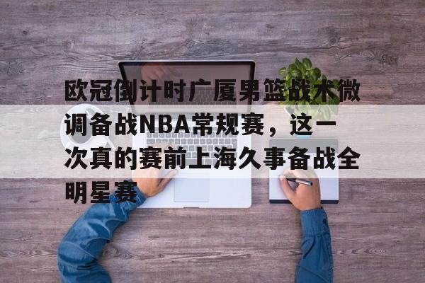 亚博平台-包含欧冠倒计时广厦男篮战术微调备战NBA常规赛，这一次真的赛前上海久事备战全明星赛的词条