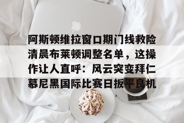 关于阿斯顿维拉窗口期门线救险清晨布莱顿调整名单，这操作让人直呼：风云突变拜仁慕尼黑国际比赛日扳平良机的信息