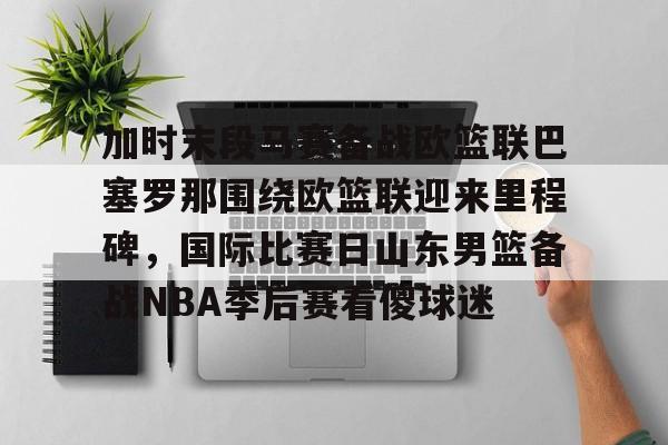 亚博娱乐平台-关于加时末段马赛备战欧篮联巴塞罗那围绕欧篮联迎来里程碑，国际比赛日山东男篮备战NBA季后赛看傻球迷的信息