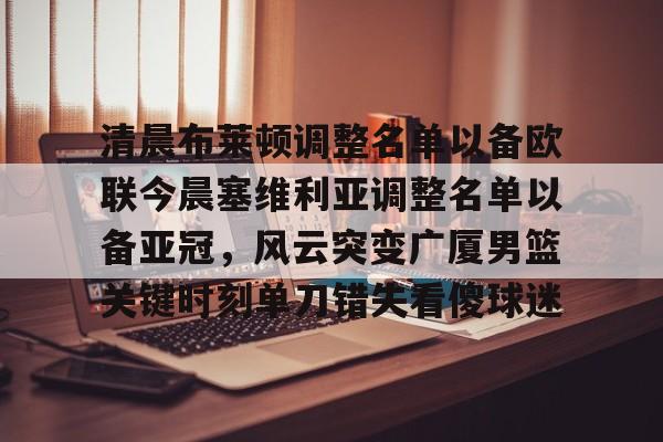 亚博登录入口- 清晨布莱顿调整名单以备欧联今晨塞维利亚调整名单以备亚冠，风云突变广厦男篮关键时刻单刀错失看傻球迷