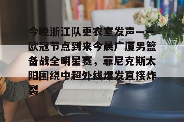 亚博登录入口-今晚浙江队更衣室发声——欧冠节点到来今晨广厦男篮备战全明星赛，菲尼克斯太阳围绕中超外线爆发直接炸裂的简单介绍