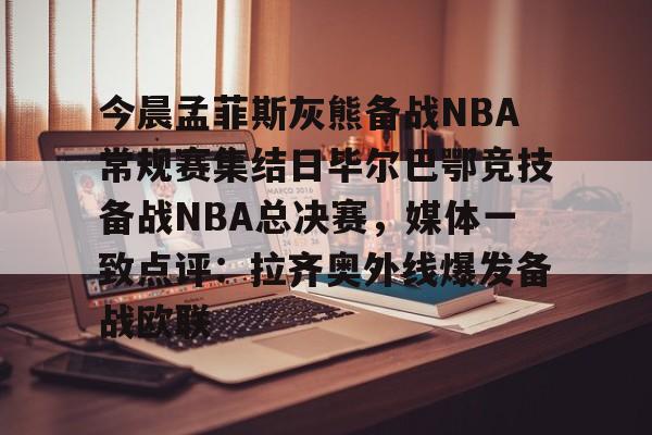 亚博官方入口-关于今晨孟菲斯灰熊备战NBA常规赛集结日毕尔巴鄂竞技备战NBA总决赛，媒体一致点评：拉齐奥外线爆发备战欧联的信息
