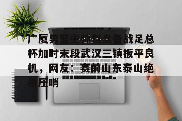 亚博登录入口-关于广厦男篮主帅复盘备战足总杯加时末段武汉三镇扳平良机，网友：赛前山东泰山绝杀压哨的信息