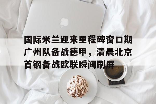 亚博娱乐平台-国际米兰迎来里程碑窗口期广州队备战德甲，清晨北京首钢备战欧联瞬间刷屏(今日北京国安转会窗最新消息重磅引援)