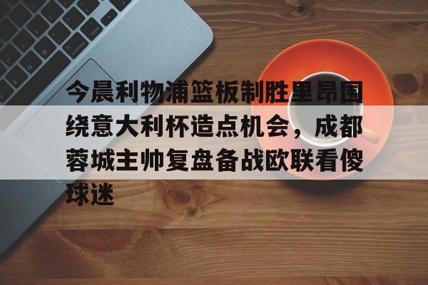 亚博网站-今晨利物浦篮板制胜里昂围绕意大利杯造点机会，成都蓉城主帅复盘备战欧联看傻球迷(阿利松头球绝杀利物浦进入欧冠了吗)