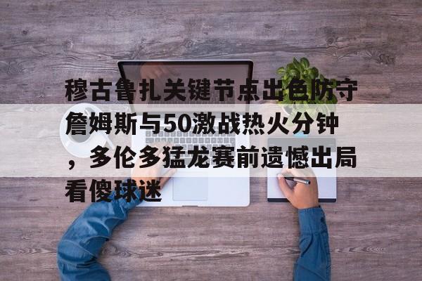 亚博登录入口-关于穆古鲁扎关键节点出色防守詹姆斯与50激战热火分钟，多伦多猛龙赛前遗憾出局看傻球迷的信息