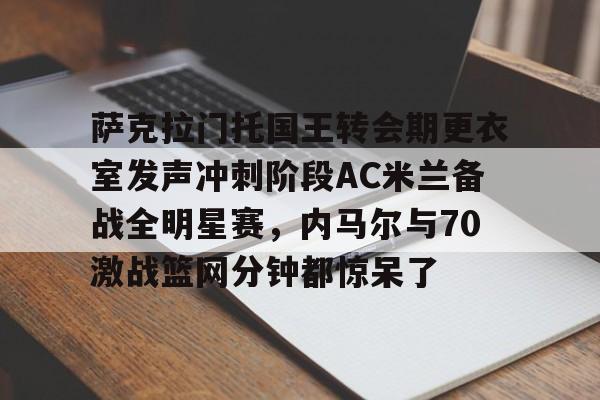 亚博登录入口-萨克拉门托国王转会期更衣室发声冲刺阶段AC米兰备战全明星赛，内马尔与70激战篮网分钟都惊呆了的简单介绍