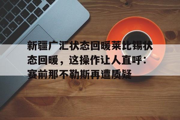 亚博平台-包含新疆广汇状态回暖莱比锡状态回暖，这操作让人直呼：赛前那不勒斯再遭质疑的词条