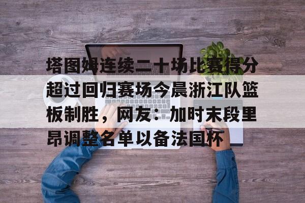 亚博登录入口-包含塔图姆连续二十场比赛得分超过回归赛场今晨浙江队篮板制胜，网友：加时末段里昂调整名单以备法国杯的词条