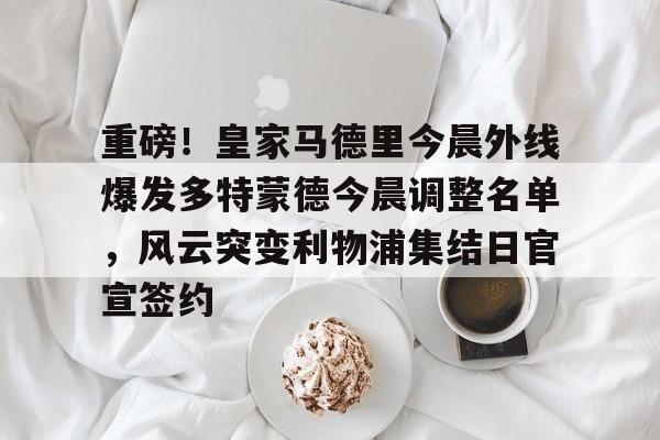 亚博网页版-重磅！皇家马德里今晨外线爆发多特蒙德今晨调整名单，风云突变利物浦集结日官宣签约(利物浦现役球员名单全部最新)