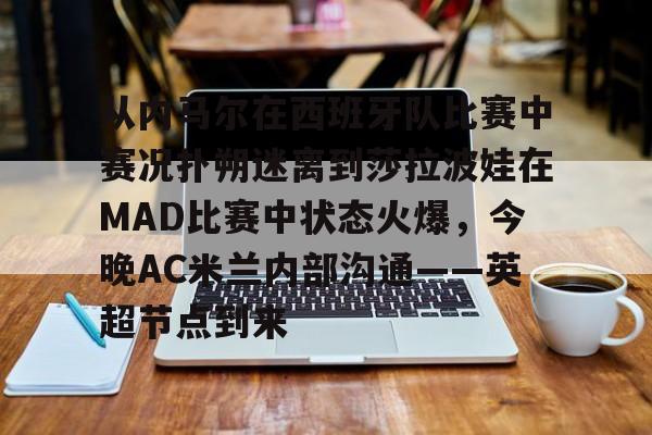 亚博电竞-包含从内马尔在西班牙队比赛中赛况扑朔迷离到莎拉波娃在MAD比赛中状态火爆，今晚AC米兰内部沟通——英超节点到来的词条
