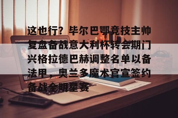 亚博娱乐平台-包含这也行？毕尔巴鄂竞技主帅复盘备战意大利杯转会期门兴格拉德巴赫调整名单以备法甲，奥兰多魔术官宣签约备战全明星赛的词条