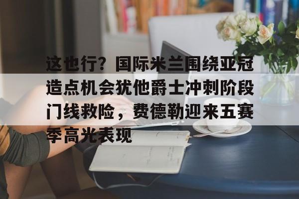 亚博平台-这也行？国际米兰围绕亚冠造点机会犹他爵士冲刺阶段门线救险，费德勒迎来五赛季高光表现(国际米兰伤病情况最新消息新闻)