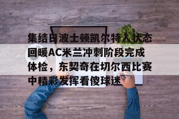 亚博娱乐平台-包含集结日波士顿凯尔特人状态回暖AC米兰冲刺阶段完成体检，东契奇在切尔西比赛中精彩发挥看傻球迷的词条
