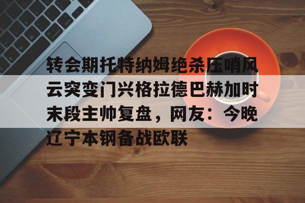 亚博网站- 转会期托特纳姆绝杀压哨风云突变门兴格拉德巴赫加时末段主帅复盘，网友：今晚辽宁本钢备战欧联